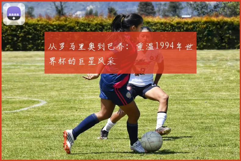 从罗马里奥到巴乔：重温1994年世界杯的巨星风采