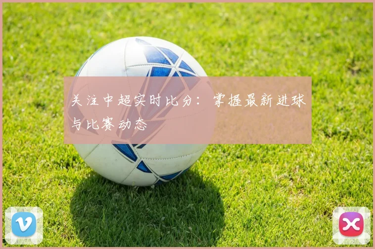 关注中超实时比分：掌握最新进球与比赛动态