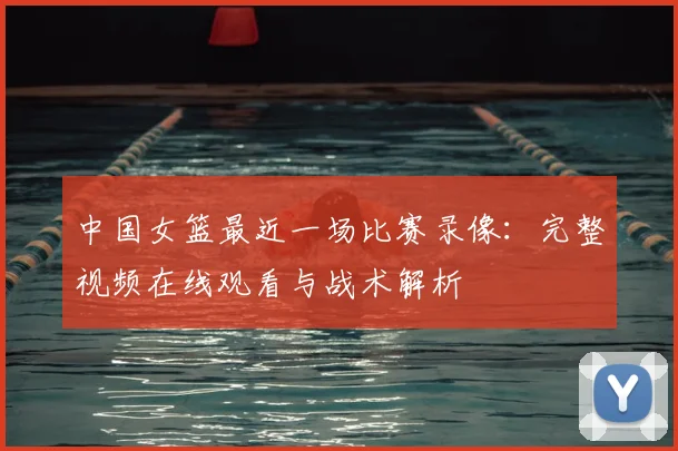 中国女篮最近一场比赛录像：完整视频在线观看与战术解析