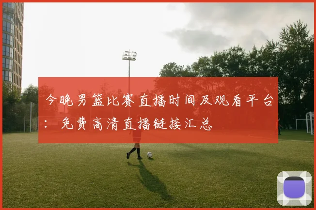 今晚男篮比赛直播时间及观看平台：免费高清直播链接汇总