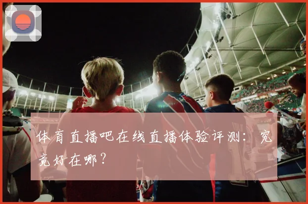体育直播吧在线直播体验评测:究竟好在哪?