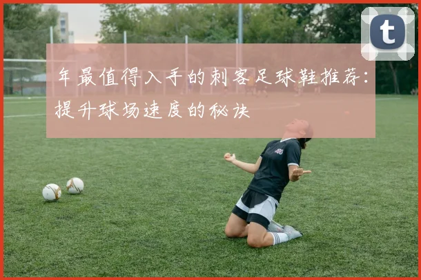 年最值得入手的刺客足球鞋推荐：提升球场速度的秘诀